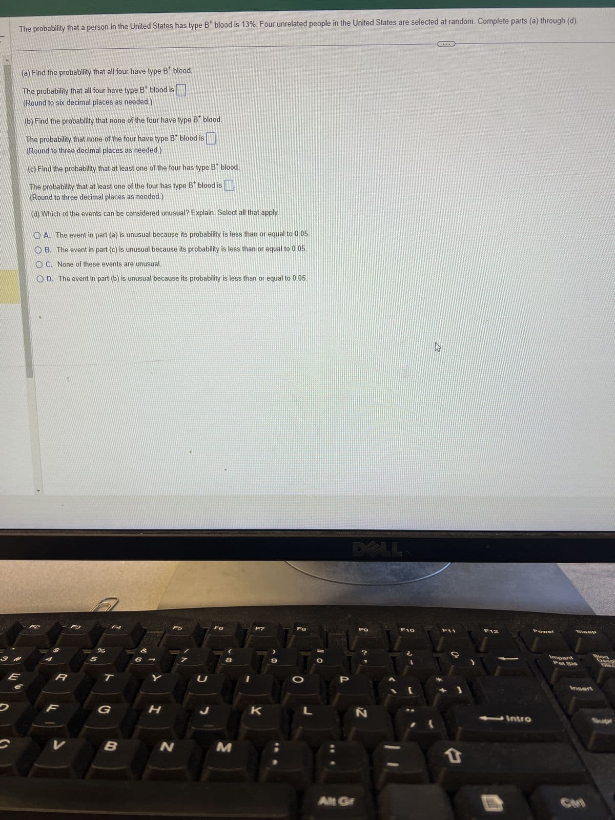The probability that a person in the United States has type B blood is 13%. Four unrelated people in the United States are selected at random. Complete parts (a) through (d).
3 #
E
D
(a) Find the probability that all four have type B blood.
The probability that all four have type B blood is
(Round to six decimal places as needed.)
(b) Find the probability that none of the four have type B* blood.
The probability that none of the four have type B blood is
(Round to three decimal places as needed.)
(c) Find the probability that at least one of the four has type B blood.
The probability that at least one of the four has type B* blood is
(Round to three decimal places as needed.)
(d) Which of the events can be considered unusual? Explain. Select all that apply.
A. The event in part (a) is unusual because its probability is less than or equal to 0.05.
B. The event in part (c) is unusual because its probability is less than or equal to 0.05.
OC. None of these events are unusual.
OD. The event in part (b) is unusual because its probability is less than or equal to 0.05.
R
V
F3
%
5
F4
T
G
B
Y
H
F5
N
U
J
F6
8
M
F7
K
9
F8
L
P
Alt Gr
F9
Z
F10
[
2
F11
T
F12
- Intro
Power
Impant
Sleep
Pet Sis
Blog
Desp
Insert
CHI