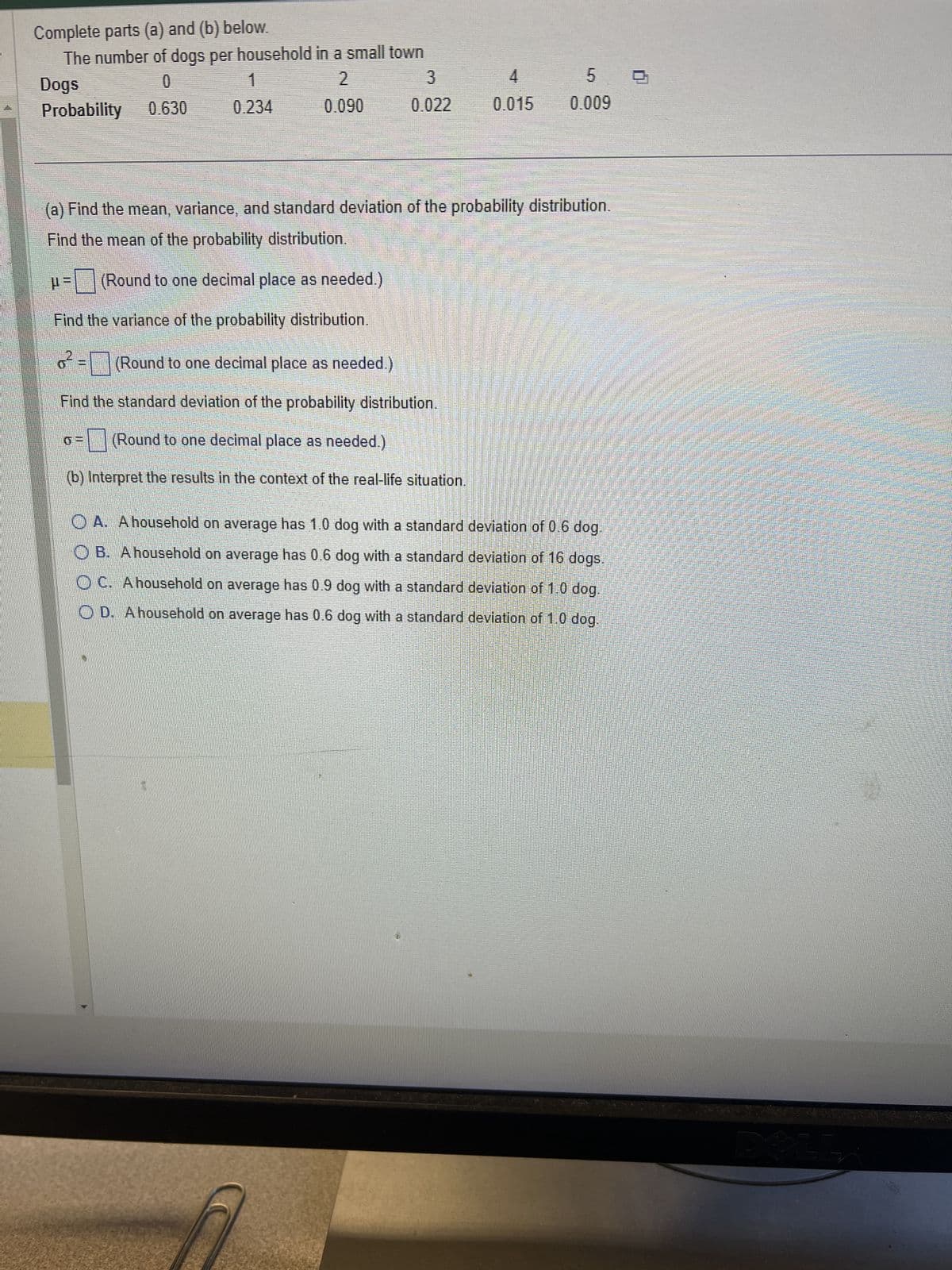 Complete parts (a) and (b) below.
The number of dogs per household in a small town
Dogs
2
0
0.630
Probability
0.090
1
0.234
3
0.022
4
0.015
5
0.009
(a) Find the mean, variance, and standard deviation of the probability distribution.
Find the mean of the probability distribution.
μ =
(Round to one decimal place as needed.)
Find the variance of the probability distribution.
o² =
(Round to one decimal place as needed.)
Find the standard deviation of the probability distribution.
(Round to one decimal place as needed.)
(b) Interpret the results in the context of the real-life situation.
OA. A household on average has 1.0 dog with a standard deviation of 0.6 dog.
OB. A household on average has 0.6 dog with a standard deviation of 16 dogs.
OC. A household on average has 0.9 dog with a standard deviation of 1.0 dog.
D. A household on average has 0.6 dog with a standard deviation of 1.0 dog.