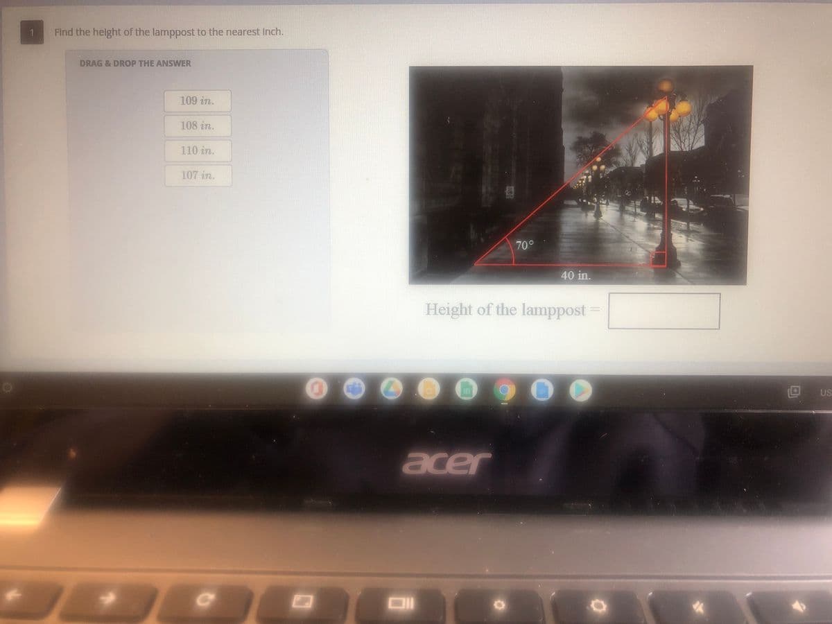 1.
Find the helght of the lamppost to the nearest Inch.
DRAG& DROP THE ANSWER
109 in.
108 in.
110 in.
107 in.
70°
40 in.
Height of the lamppost
US
acer
