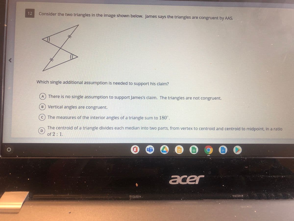 12
Consider the two triangles in the image shown below. James says the triangles are congruent by AAS.
Which single additional assumption is needed to support his claim?
A There is no single assumption to support James's claim. The triangles are not congruent.
B Vertical angles are congruent.
The measures of the interior angles of a triangle sum to 180°.
The centroid of a triangle divides each median into two parts, from vertex to centroid and centroid to midpoint, in a ratio
D.
of 2: 1.
acer
%23
