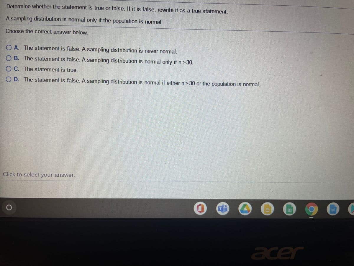 Determine whether the statement is true or false. If it is false, rewrite it as a true statement.
A sampling distribution is normal only if the population is normal.
Choose the correct answer below
O A. The statement is false. A sampling distribution is never normal.
O B. The statement is false. A sampling distribution is normal only if n230.
O C. The statement is true.
O D. The statement is false. A sampling distribution is normal if either n230 or the population is normal.
Click to select your answer.
...
acer
