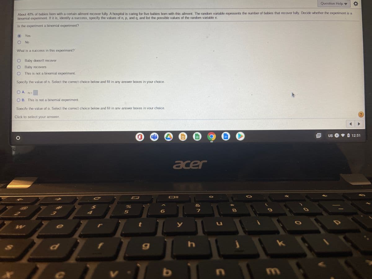 Question Help ▼
About 40% of babies born with a certain ailment recover fully. A hospital is caring for five babies born with this ailment. The random variable represents the number of babies that recover fully. Decide whether the experiment is a
binomial experiment. If it is, identify a success, specify the values of n, p, and q, and list the possible values of the random variable x.
Is the experiment a binomial experiment?
Yes
O No
What is a success in this experiment?
O Baby doesn't recover
O Baby recovers
This is not a binomial experiment.
Specify the value of n. Select the correct choice below and fill in any answer boxes in your choice.
O A. n=
O B. This is not a binomial experiment.
Specify the value of p. Select the correct choice below and fill in anv answer boxes in vour choice.
Click to select your answer.
900
OUS
O 12:51
acer
&
6
81
W
69
h.
* e v b
m
E

