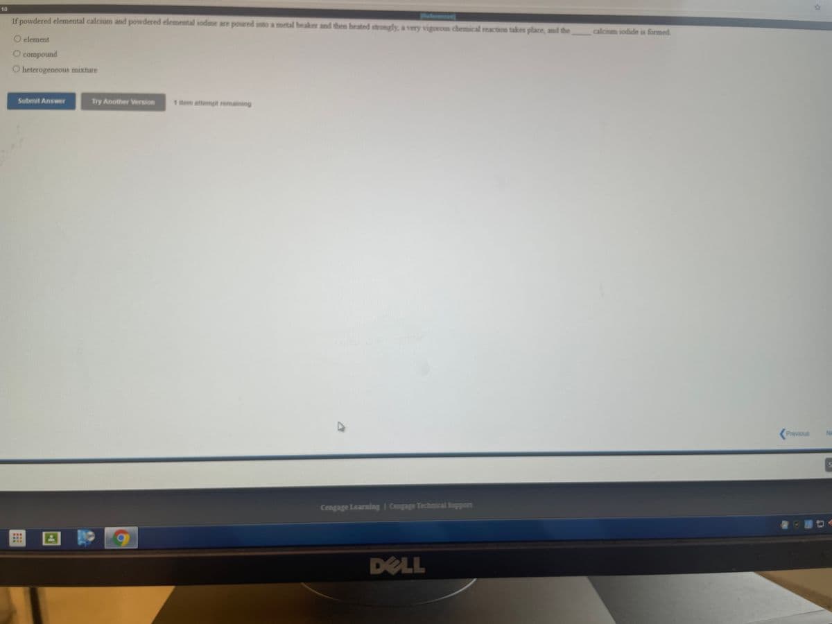 10
If powdered elemental calcium and powdered elemental sodine are poured into a metal beaker and then heated stromgly, a very vigorous chemicall reaction takes place, and the
Paferemces
calcium iodide is formed.
O element
O compound
O heterogeneous mixture
Submit Answer
Try Another Version
1 item attempt remaining
Previous
Ne
Cengage Learning | Cengage Technical Support
DELL
