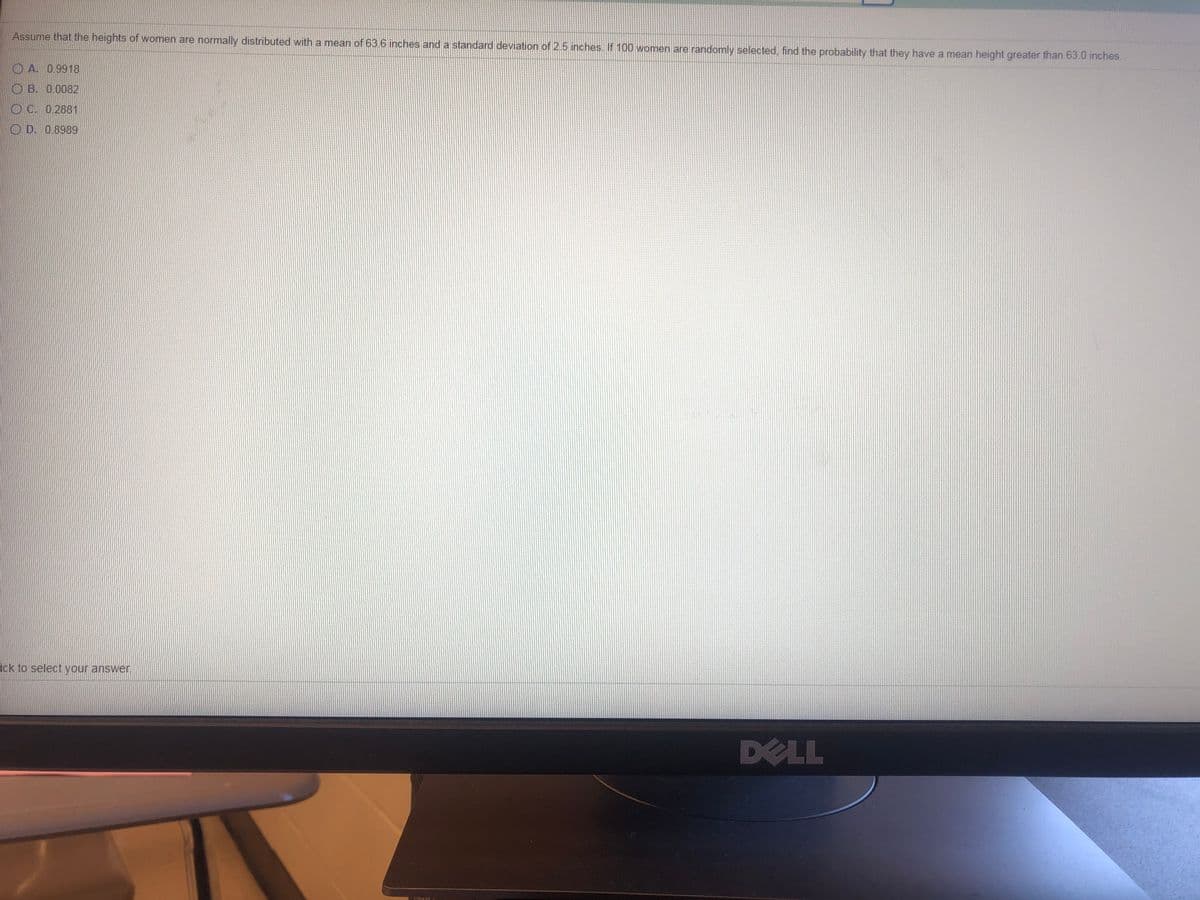Assume that the heights of women are normally distributed with a mean of 63.6 inches and a standard deviation of 2.5 inches. If 100 women are randomly selected, find the probability that they have a mean height greater than 63.0 inches.
O A. 0.9918
O B. 0.0082
O C. 0.2881
O D. 0.8989
ick to select your answer.
DELL
