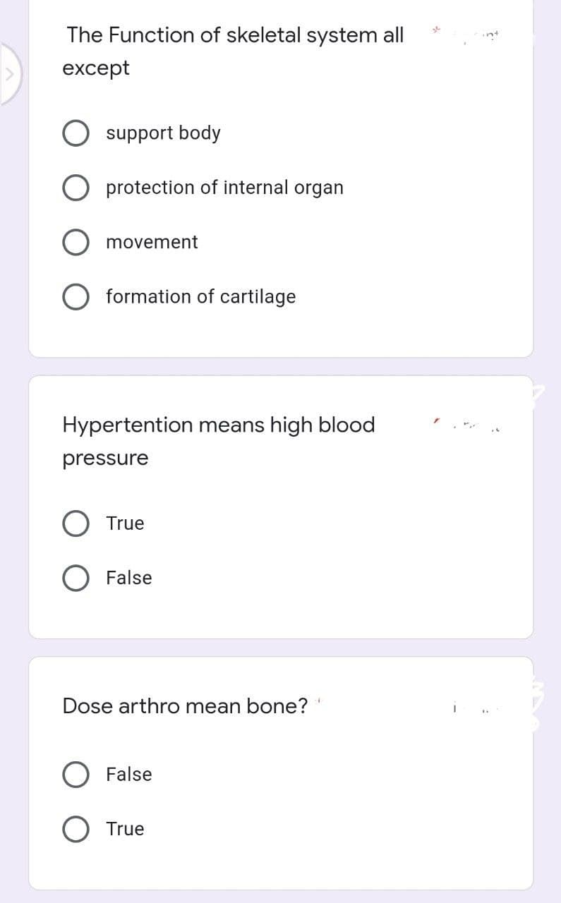 The Function of skeletal system all
except
O support body
O protection of internal organ
movement
O formation of cartilage
Hypertention means high blood
pressure
O True
O False
Dose arthro mean bone? "
False
True
