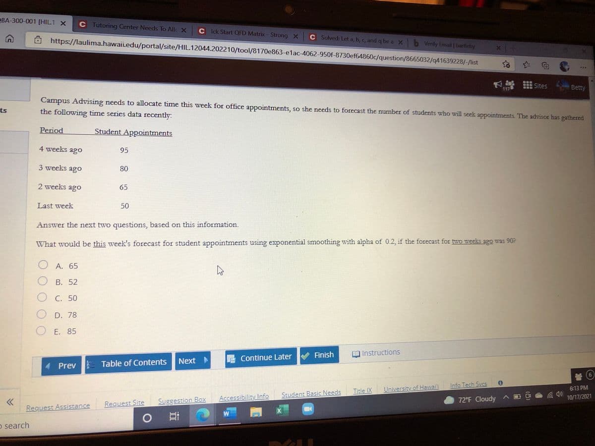 OBA-300-001 [HIL1 X
C Tutoring Center Needs To All X
C Idk Start QFD Matrix-Strong X
C Solved: Let a, b, c, and q be a X b Verify Email | bartleby
https://laulima.hawaii.edu/portal/site/HIL.12044.202210/tool/8170e863-e1ac-4062-950f-8730ef64860c/question/8665032/q41639228/-/list
台 向
出Sites
Betty
117
Campus Advising needs to allocate time this week for office appointments, so she needs to forecast the number of students who will seek appointments. The advisor has gathered
ts
the following time series data recently.
Period
Student Appointments
4 weeks ago
95
3 weeks ago
80
2 weeks ago
65
Last week
50
Answer the next two questions, based on this information.
What would be this week's forecast for student appointments using exponential smoothing with alpha of 0.2, if the forecast for two weeks ago was 90?
A. 65
B. 52
C. 50
D. 78
O E. 85
Finish
Instructions
Next
Continue Later
Prev Table of Contents
Info Tech Sves
Title IX
University of Hawaii
6:13 PM
Student Basic Needs
Accessibility Info
72°F Cloudy
10/17/2021
Request Site
Suggestion Box
Request Assistance
0 目
o search
