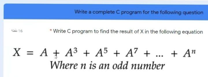 Write a complete C program for the following question
*Write C program to find the result of X in the following equation
ai 16
X = A + A3 + A5 + A7 + ... + A"
Where n is an odd number
