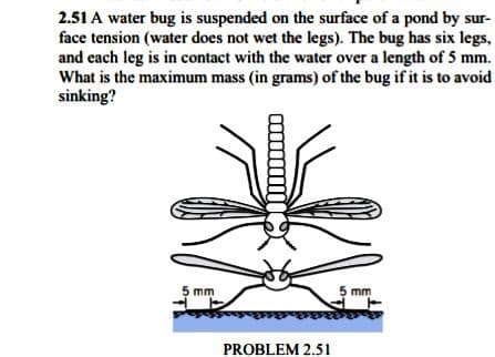 2.51 A water bug is suspended on the surface of a pond by sur-
face tension (water does not wet the legs). The bug has six legs,
and each leg is in contact with the water over a length of 5 mm.
What is the maximum mass (in grams) of the bug if it is to avoid
sinking?
5 mm
5 mm
PROBLEM 2.51
