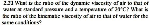 2.21 What is the ratio of the dynamic viscosity of air to that of
water at standard pressure and a temperature of 20°C? What is
the ratio of the kinematic viscosity of air to that of water for the
same conditions?
