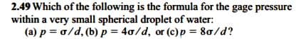 2.49 Which of the following is the formula for the gage pressure
within a very small spherical droplet of water:
(a) p = 0/d, (b) p = 40/d, or (c)p = 80/d?
