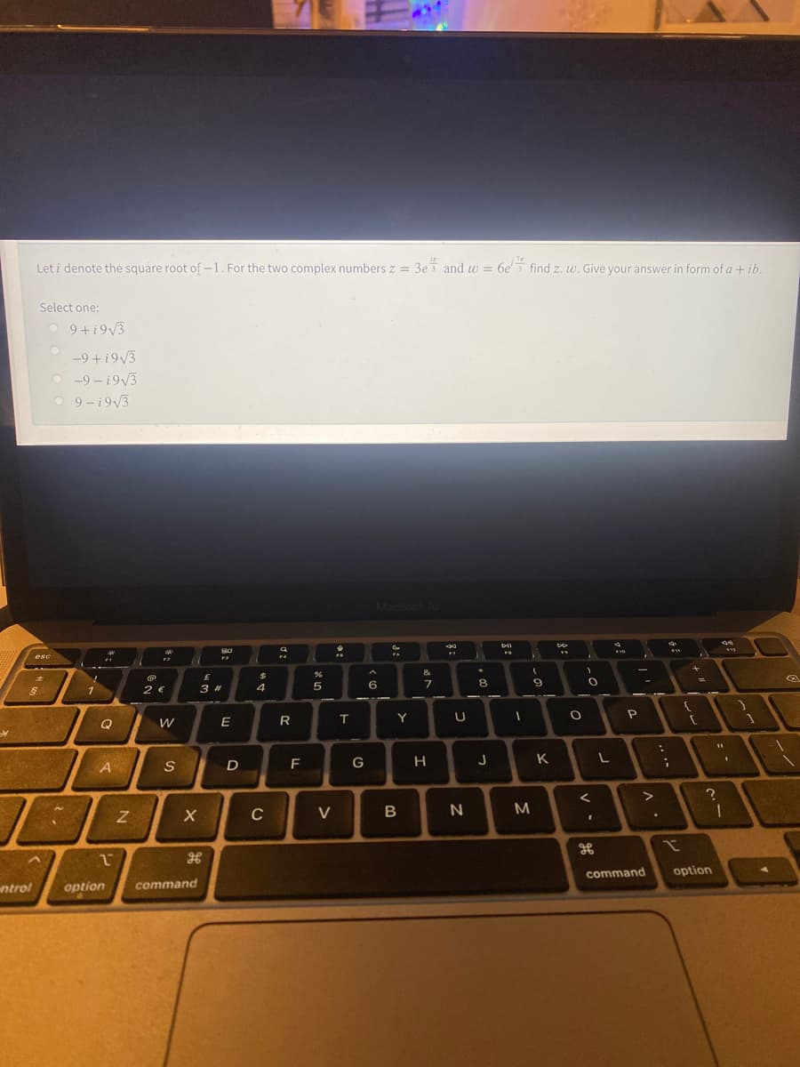 Let i denote the square root of -1. For the two complex numbers z = 3e and w = 6e' find z. w. Give your answer in form of a + ib.
Select one:
O 9+i9/3
-9 +i9/3
O -9 – i9/3
O 9-i9/3
MacBook Al
esc
&
8.
9
2 €
3 #
4
6
Q
E
R
T.
Y
D
G
H
J
K
A
EGO
C
V
M
%3D
command
option
ntrol
option
command
