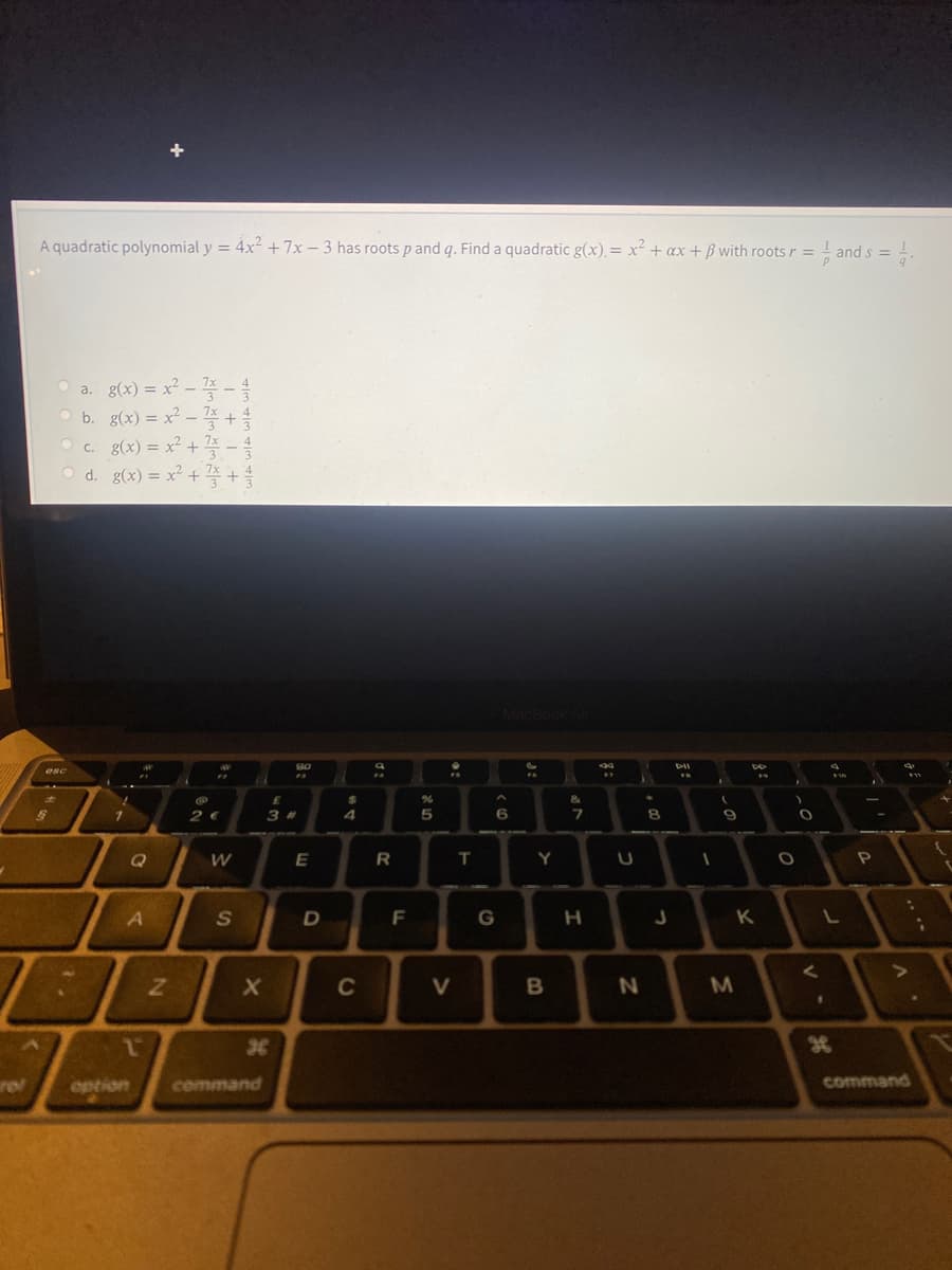 A quadratic polynomial y = 4x² +7x – 3 has roots p and q. Find a quadratic g(x). = x² + ax + ß with roots r =
- and s =
%3D
a. g(x) = x² .
3
7x
O b. g(x) = x²
7x
7x
c. g(x) = x² +
3
d. g(x) %3Dx? + 플 + 을
MacBook
esc
%24
&
8.
6371
Q
W
T
Y
F
H
K L
C
38
rel
option
command
command
>
SI
