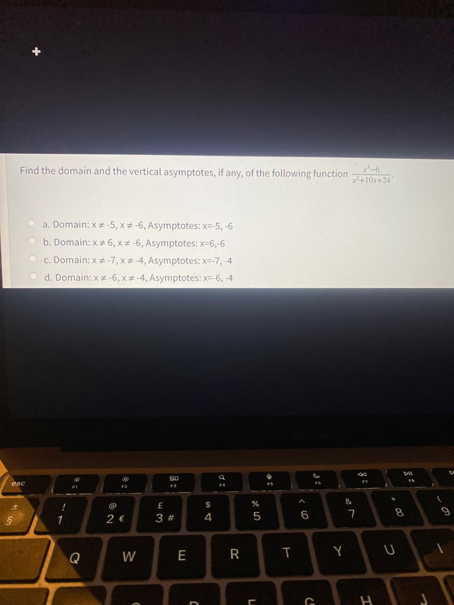 Find the domain and the vertical asymptotes, if any, of the following function
x-6
x²+10x+24
a. Domain: x -5, x # -6, Asymptotes: x=-5, -6
O b. Domain: x 6, x #-6, Asymptotes: x-6,-6
O c. Domain: x # -7, x# -4, Asymptotes: x=-7,-4
O d. Domain: x# -6, x# -4, Asymptotes: x=-6, -4
DI
80
F7
FR
esc
F5
F2
$
%
&
!
@
2 €
6.
8.
1
3 #
4
Q
W
E
T
Y
H
つ
aト
