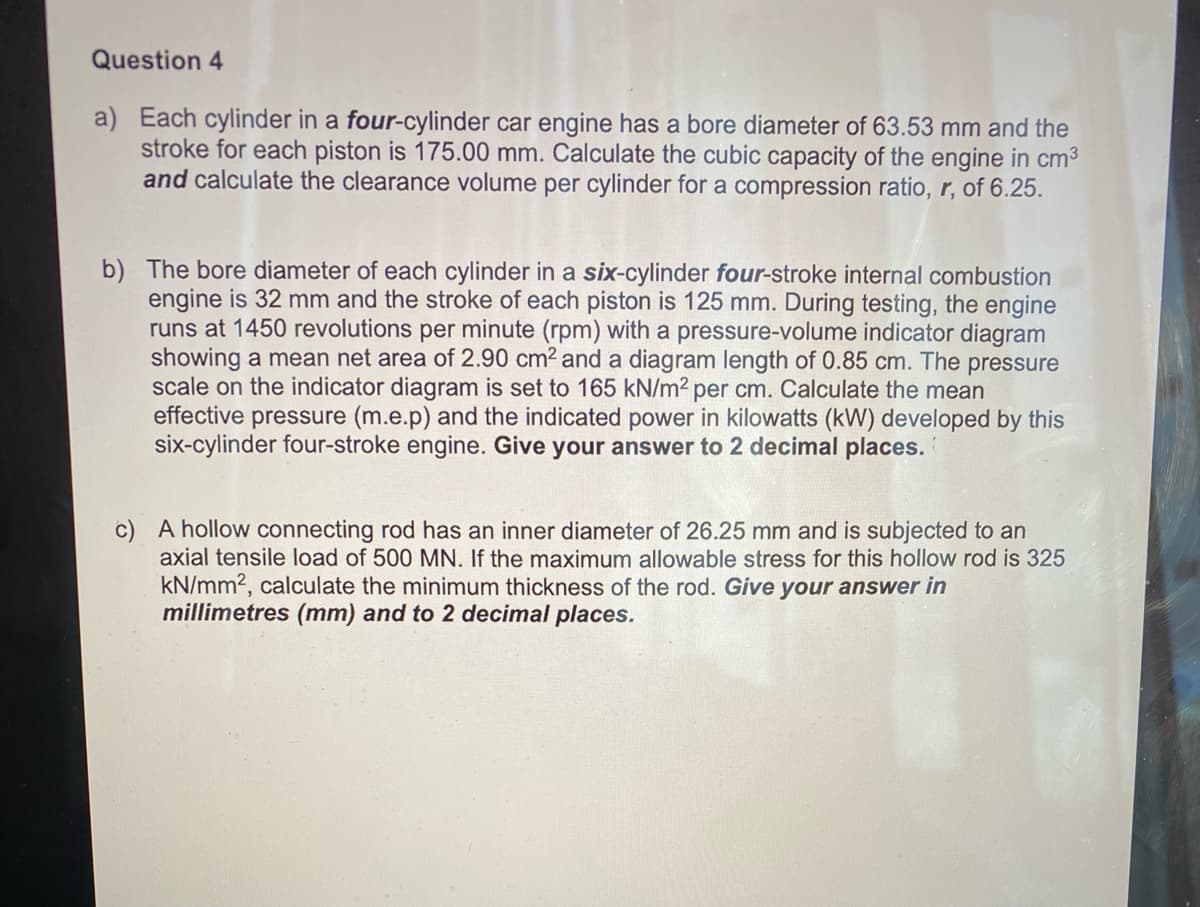 Question 4
a) Each cylinder in a four-cylinder car engine has a bore diameter of 63.53 mm and the
stroke for each piston is 175.00 mm. Calculate the cubic capacity of the engine in cm3
and calculate the clearance volume per cylinder for a compression ratio, r, of 6.25.
b) The bore diameter of each cylinder in a six-cylinder four-stroke internal combustion
engine is 32 mm and the stroke of each piston is 125 mm. During testing, the engine
runs at 1450 revolutions per minute (rpm) with a pressure-volume indicator diagram
showing a mean net area of 2.90 cm2 and a diagram length of 0.85 cm. The pressure
scale on the indicator diagram is set to 165 kN/m² per cm. Calculate the mean
effective pressure (m.e.p) and the indicated power in kilowatts (kW) developed by this
six-cylinder four-stroke engine. Give your answer to 2 decimal places.
c) A hollow connecting rod has an inner diameter of 26.25 mm and is subjected to an
axial tensile load of 500 MN. If the maximum allowable stress for this hollow rod is 325
kN/mm2, calculate the minimum thickness of the rod. Give your answer in
millimetres (mm) and to 2 decimal places.
