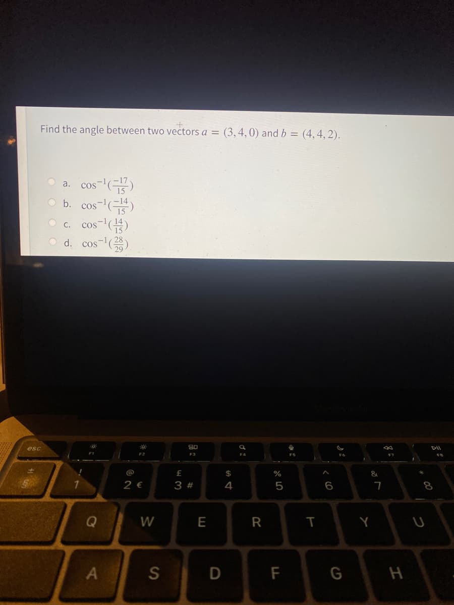 Find the angle between two vectors a = (3,4,0) and b = (4,4, 2).
cos-"()
O b. cos-)
cos-()
d. cos )
a.
C.
esc
DII
F3
F7
@
2$
&
7.
2 €
3 #
Q
W
T
Y
A
D
F
H
