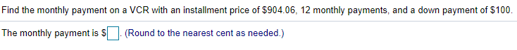 Find the monthly payment on a VCR with an installment price of $904.06, 12 monthly payments, and a down payment of $100.
The monthly payment is $
(Round to the nearest cent as needed.)
