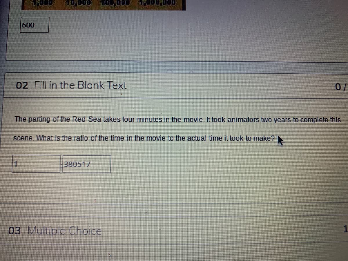 10000
600
02 Fill in the Blank Text
0/
The parting of the Red Sea takes four minutes in the movie. It took animators two years to complete this
scene, What is the ratio ofr the time in the movie to the actual time it took to make?
1.
380517
03 Multiple Choice
