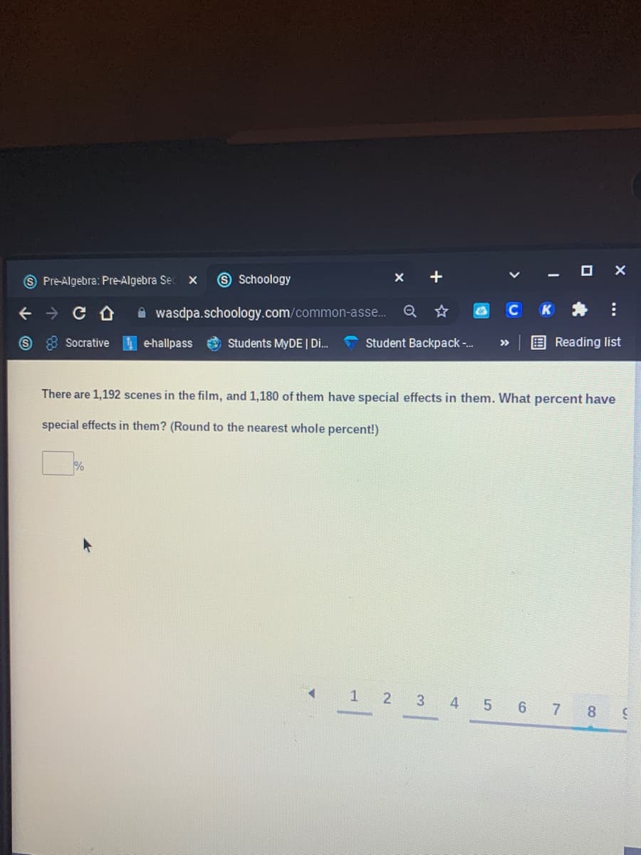 O X
9 Pre-Algebra: Pre-Algebra Se
S Schoology
+
A wasdpa.schoology.com/common-asse..
Q
CK*
Socrative e-hallpass
O Students MYDE | Di.
Student Backpack-.
E Reading list
>>
There are 1,192 scenes in the film, and 1,180 of them have special effects in them. What percent have
special effects in them? (Round to the nearest whole percent!)
1 2 3 4 5 6 7 8 9
