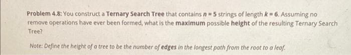 Problem 4.8: You construct a Ternary Search Tree that contains n= 5 strings of length k = 6. Assuming no
remove operations have ever been formed, what is the maximum possible height of the resulting Ternary Search
Tree?
Note: Define the height of a tree to be the number of edges in the longest path from the root to a leaf.
