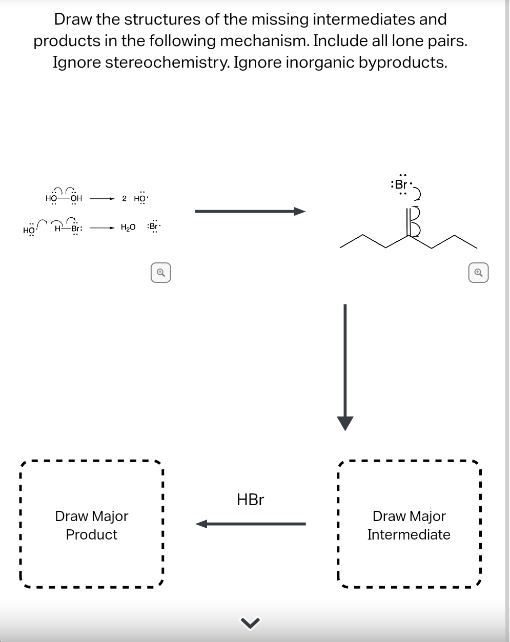 Draw the structures of the missing intermediates and
products in the following mechanism. Include all lone pairs.
Ignore stereochemistry. Ignore inorganic byproducts.
2 Но
но
Br:
H20
:Br
HBr
Draw Major
Draw Major
Product
Intermediate
>
