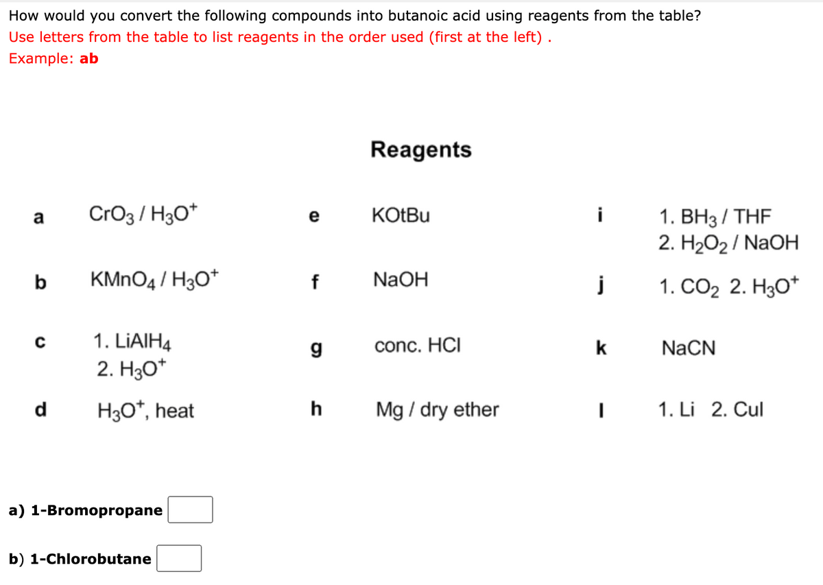 How would you convert the following compounds into butanoic acid using reagents from the table?
Use letters from the table to list reagents in the order used (first at the left) .
Example: ab
Reagents
CrO3 / H30*
KOTBU
i
1. BH3/ THF
2. H2O2/ NaOH
a
е
b
KMNO4 / H3O*
NaOH
j
1. СО2 2. HзО*
1. LIAIH4
g
conc. HCI
k
NaCN
2. H30*
d
H3O*, heat
h
Mg / dry ether
1. Li 2. Cul
a) 1-Bromopropane
b) 1-Chlorobutane
