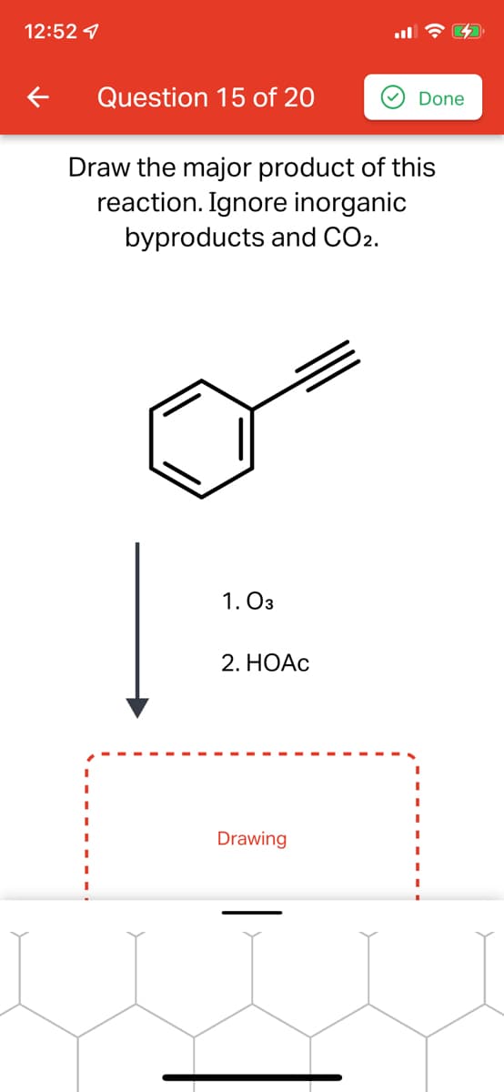 12:52 1
Question 15 of 20
Done
Draw the major product of this
reaction. Ignore inorganic
byproducts and CO2.
1. O3
2. HOẠC
Drawing
