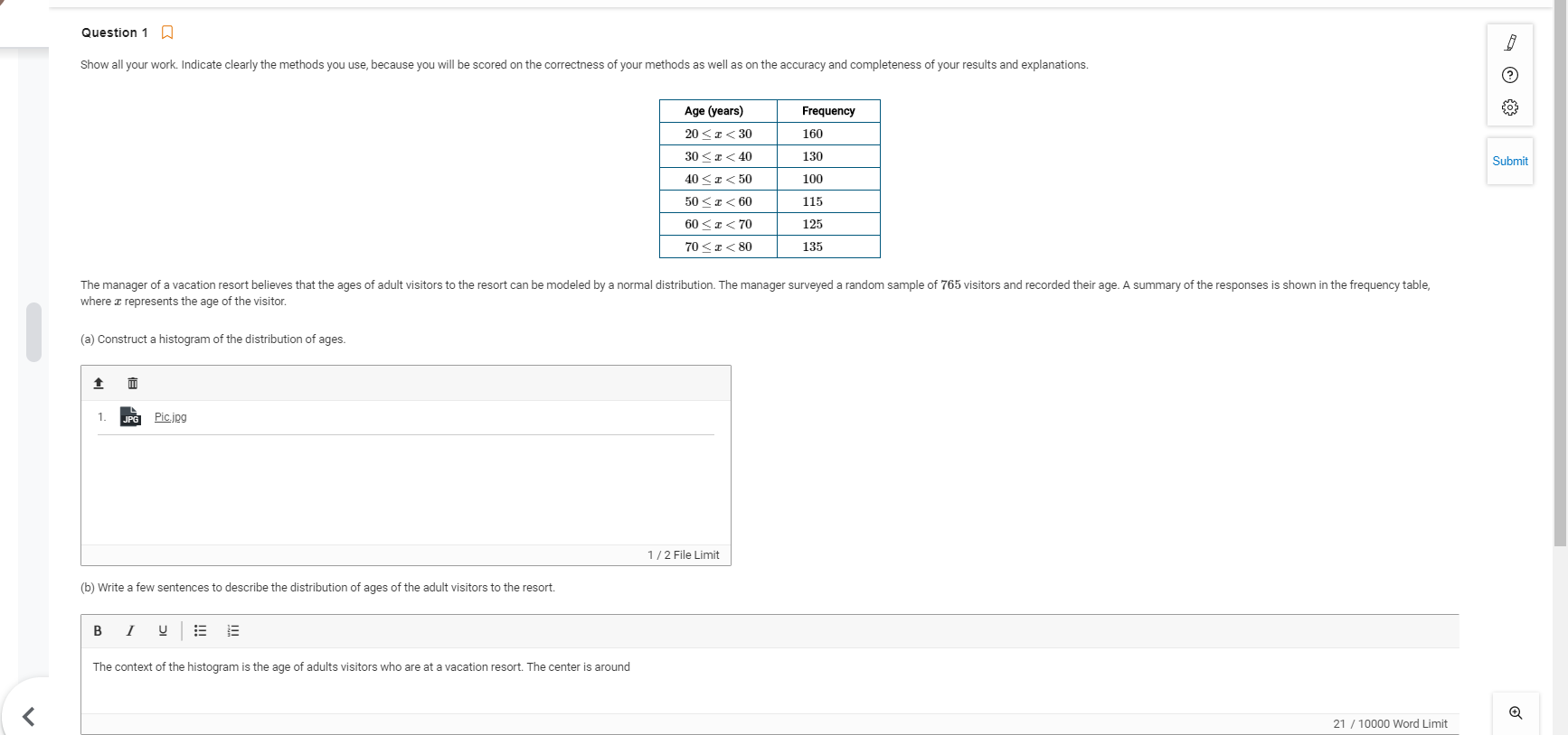 Show all your work. Indicate clearly the methods you use, because you will be scored on the correctness of your methods as well as on the accuracy and completeness of your results and explanations.
Age (years)
Frequency
20 <a< 30
160
30 <I< 40
130
40 <a< 50
100
50 <a< 60
115
60 <a< 70
125
70 <a< 80
135
The manager of a vacation resort believes that the ages of adult visitors to the resort can be modeled by a normal distribution. The manager surveyed a random sample of 765 visitors and recorded their age. A summary of the responses is shown in the frequency table,
where a represents the age of the visitor,
(a) Construct a histogram of the distribution of ages.
