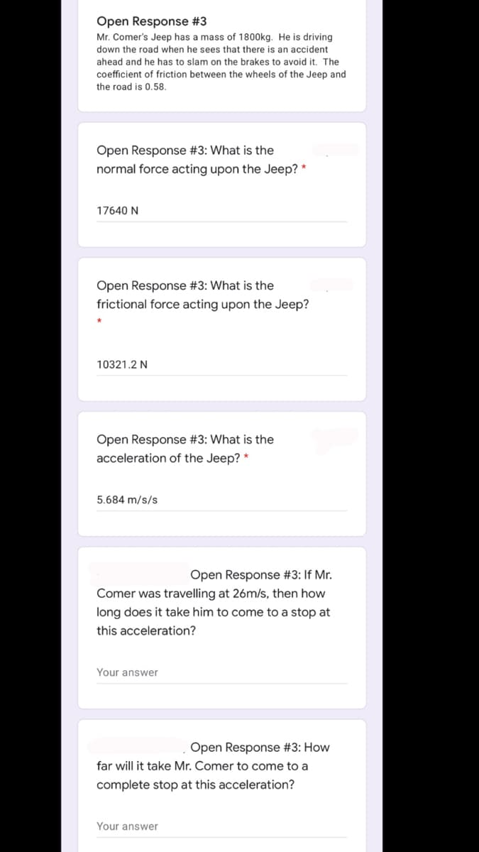 Open Response #3
Mr. Comer's Jeep has a mass of 1800kg. He is driving
down the road when he sees that there is an accident
ahead and he has to slam on the brakes to avoid it. The
coefficient of friction between the wheels of the Jeep and
the road is 0.58.
Open Response #3: What is the
normal force acting upon the Jeep? *
17640 N
Open Response #3: What is the
frictional force acting upon the Jeep?
10321.2 N
Open Response #3: What is the
acceleration of the Jeep? *
5.684 m/s/s
Open Response #3: If Mr.
Comer was travelling at 26m/s, then how
long does it take him to come to a stop at
this acceleration?
Your answer
Open Response #3: How
far will it take Mr. Comer to come to a
complete stop at this acceleration?
Your answer
