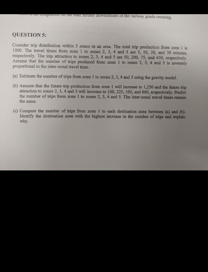 to no congestion on the road further downstream of the railway grade crossing.
QUESTION 5:
Consider trip distribution within 5 zones in an area. The total trip production from zone 1 is
1000. The travel times from zone 1 to zones 2, 3, 4 and 5 are 5, 10, 20, and 30 minutes,
respectively. The trip attraction to zones 2, 3, 4 and 5 are 50, 200, 75, and 450, respectively.
Assume that the number of trips produced from zone 1 to zones 2, 3, 4 and 5 is inversely
proportional to the inter-zonal travel time.
(a) Estimate the number of trips from zone 1 to zones 2, 3, 4 and 5 using the gravity model.
(b) Assume that the future trip production from zone I will increase to 1,250 and the future trip
attraction to zones 2, 3, 4 and 5 will increase to 100, 225, 100, and 600, respectively. Predict
the number of trips from zone 1 to zones 2, 3, 4 and 5. The inter-zonal travel times remain
the same.
(c) Compare the number of trips from zone 1 to each destination zone between (a) and (b).
Identify the destination zone with the highest increase in the number of trips and explain
why.