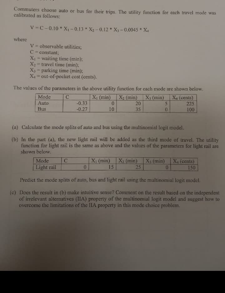 Commuters choose auto or bus for their trips. The utility function for each travel mode was
calibrated as follows:
where
V=C-0.10* X₁ -0.13* X₂-0.12 X3-0.0045 X4
*
V = observable utilities;
C = constant;
X₁ = waiting time (min);
X₂ = travel time (min);
X3 = parking time (min);
X₁ = out-of-pocket cost (cents).
The values of the parameters in the above utility function for each mode are shown below.
C
X₁ (min) X₂ (min) X3 (min) X4 (cents)
225
100
Mode
Auto
Bus
Mode
Light rail
-0.33
-0.27
с
0
10
(a) Calculate the mode splits of auto and bus using the multinomial logit model.
(b) In the part (a), the new light rail will be added as the third mode of travel. The utility
function for light rail is the same as above and the values of the parameters for light rail are
shown below.
0
20
35
5
0
X₁ (min) X₂ (min)
15
25
X3 (min) X4 (cents)
0
150
Predict the mode splits of auto, bus and light rail using the multinomial logit model.
(c) Does the result in (b) make intuitive sense? Comment on the result based on the independent
of irrelevant alternatives (IIA) property of the multinomial logit model and suggest how to
overcome the limitations of the IIA property in this mode choice problem.