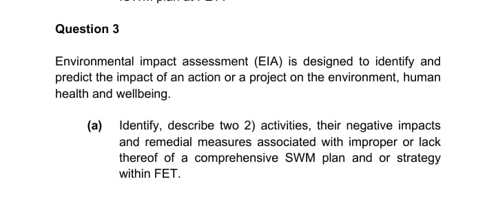 Question 3
Environmental impact assessment (EIA) is designed to identify and
predict the impact of an action or a project on the environment, human
health and wellbeing.
(a)
Identify, describe two 2) activities, their negative impacts
and remedial measures associated with improper or lack
thereof of a comprehensive SWM plan and or strategy
within FET.