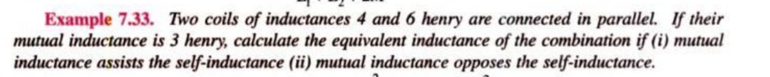 Example 7.33. Two coils of inductances 4 and 6 henry are connected in parallel. If their
mutual inductance is 3 henry, calculate the equivalent inductance of the combination if (i) mutual
inductance assists the self-inductance (ii) mutual inductance opposes the self-inductance.