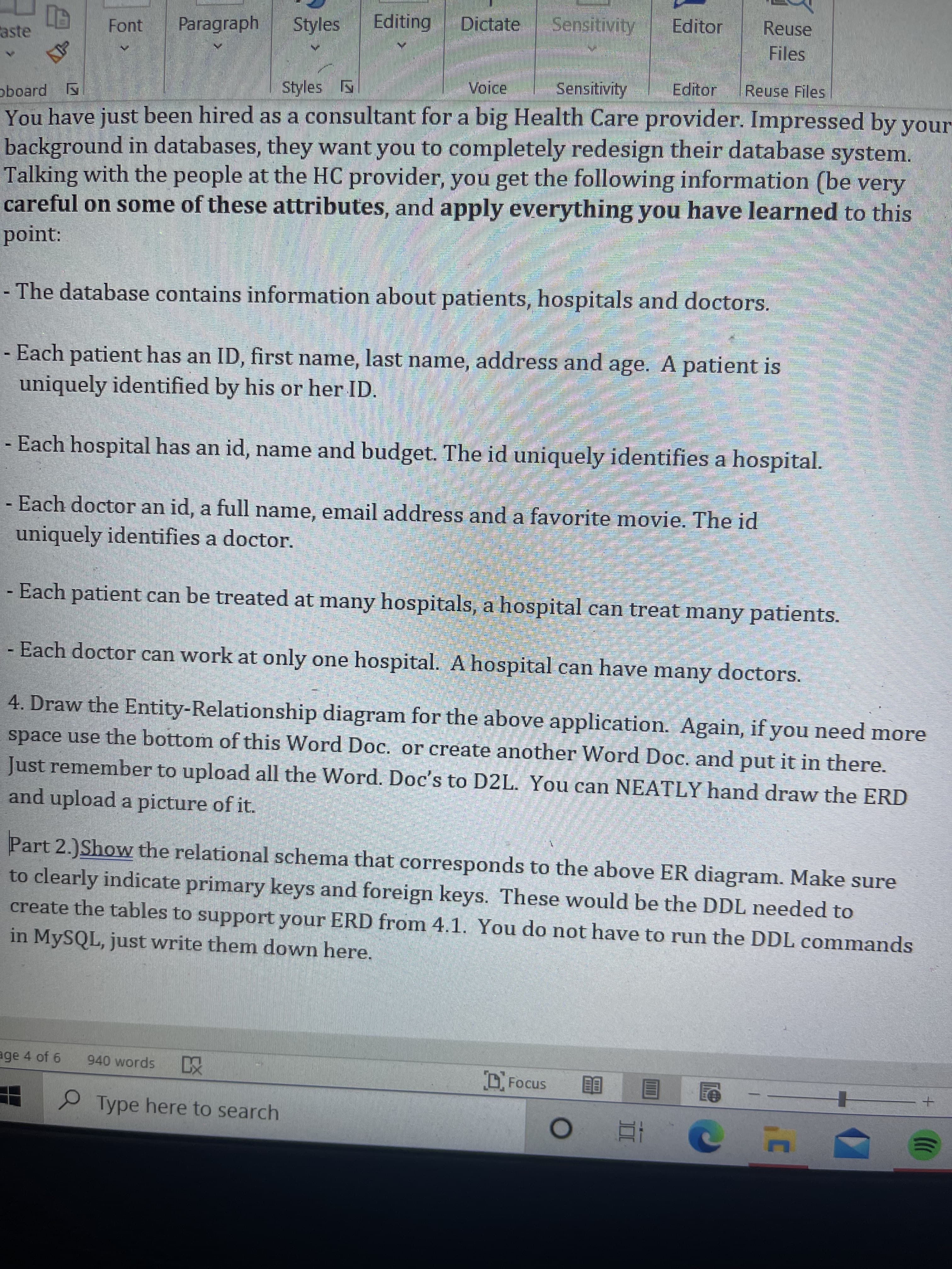 Font
Paragraph
Styles
Editing
Dictate
Editor
Reuse
aste
Files
Styles
Voice
Sensitivity
Editor
Reuse Files
oboard
You have just been hired as a consultant for a big Health Care provider. Impressed by your
background in databases, they want you to completely redesign their database system.
Talking with the people at the HC provider, you get the following information (be very
careful on some of these attributes, and apply everything you have learned to this
point:
- The database contains information about patients, hospitals and doctors.
- Each patient has an ID, first name, last name, address and age. A patient is
uniquely identified by his or her ID.
- Each hospital has an id, name and budget. The id uniquely identifies a hospital.
- Each doctor an id, a full name, email address and a favorite movie. The id
uniquely identifies a doctor.
- Each patient can be treated at many hospitals, a hospital can treat many patients.
Each doctor can work at only one hospital. A hospital can have many doctors.
4. Draw the Entity-Relationship diagram for the above application. Again, if you need more
space use the bottom of this Word Doc. or create another Word Doc. and put it in there.
Just remember to upload all the Word. Doc's to D2L. You can NEATLY hand draw the ERD
and upload a picture of it.
Part 2.)Show the relational schema that corresponds to the above ER diagram. Make sure
to clearly indicate primary keys and foreign keys. These would be the DDL needed to
create the tables to support your ERD from 4.1. You do not have to run the DDL commands
in MYSQL, just write them down here.
age 4 of 6
940 words
DFocus
Type here to search
目
