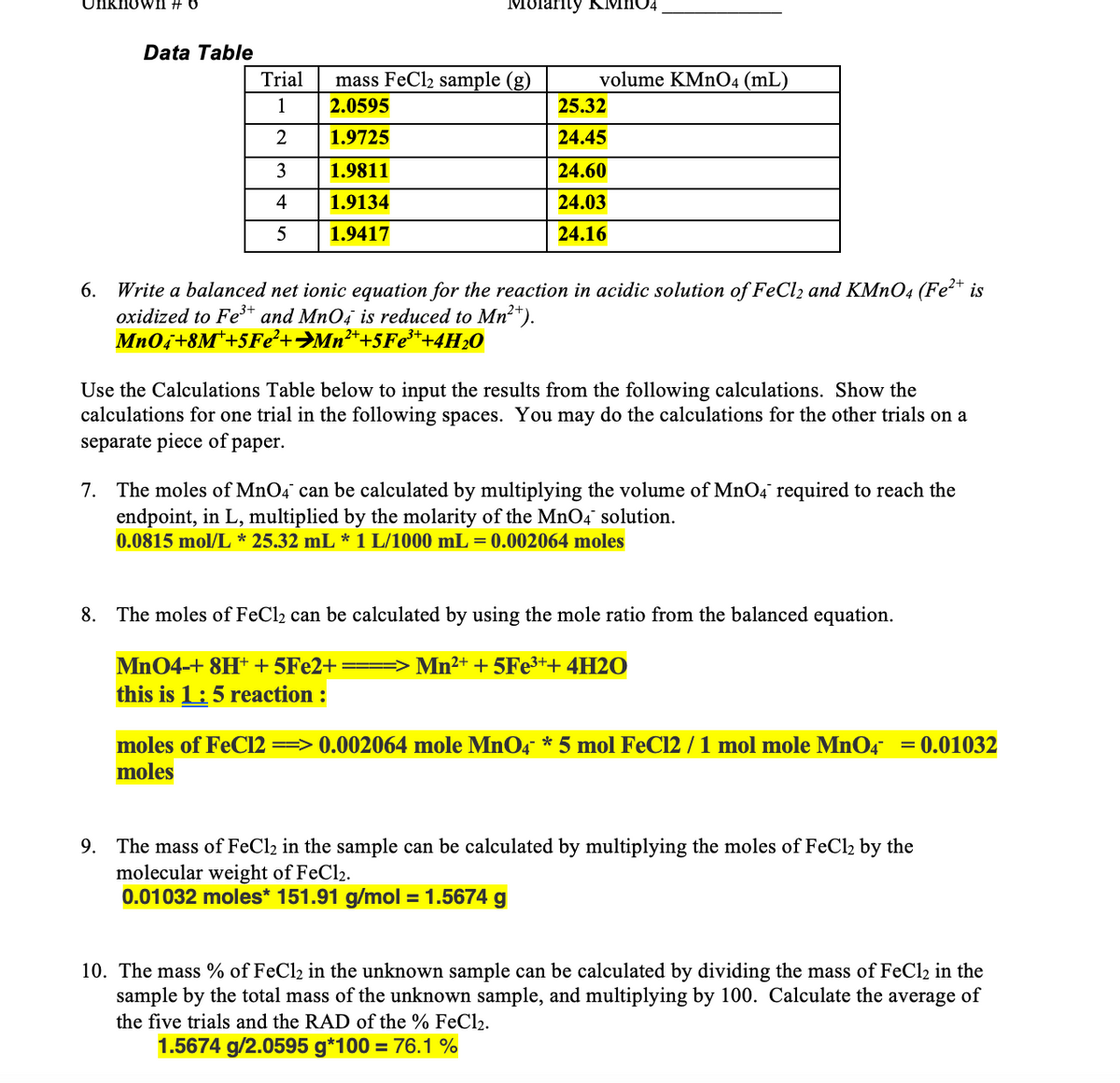 Unknovwn #
Molarity KMHO4
Data Table
Trial
mass FeCl2 sample (g)
volume KMN04 (mL)
1
2.0595
25.32
1.9725
24.45
3
1.9811
24.60
4
1.9134
24.03
5
1.9417
24.16
6. Write a balanced net ionic equation for the reaction in acidic solution of FeCl2 and KMNO4 (Fe²* is
oxidized to Fe** and MnO4 is reduced to Mn²*).
Mn0i+8M*+5Fe²+>Mn²*+5F¢3++4H20
Use the Calculations Table below to input the results from the following calculations. Show the
calculations for one trial in the following spaces. You may do the calculations for the other trials on a
separate piece of paper.
7. The moles of MnO4 can be calculated by multiplying the volume of MnO4 required to reach the
endpoint, in L, multiplied by the molarity of the MnO4 solution.
0.0815 mol/L * 25.32 mL * 1 L/1000 mL = 0.002064 moles
8. The moles of FeCl2 can be calculated by using the mole ratio from the balanced equation.
Mn04-+ 8H + 5FE2+ ==> Mn2+ + 5FE3++ 4H2O
this is 1:5 reaction :
moles of FeC12 ==> 0.002064 mole MnO4 * 5 mol FeC12 / 1 mol mole MnO4 = 0.01032
moles
9. The mass of FeCl2 in the sample can be calculated by multiplying the moles of FeCl2 by the
molecular weight of FeCl2.
0.01032 moles* 151.91 g/mol = 1.5674 g
10. The mass % of FeCl2 in the unknown sample can be calculated by dividing the mass of FeCl2 in the
sample by the total mass of the unknown sample, and multiplying by 100. Calculate the average of
the five trials and the RAD of the % FeCl2.
1.5674 g/2.0595 g*100 = 76.1 %
