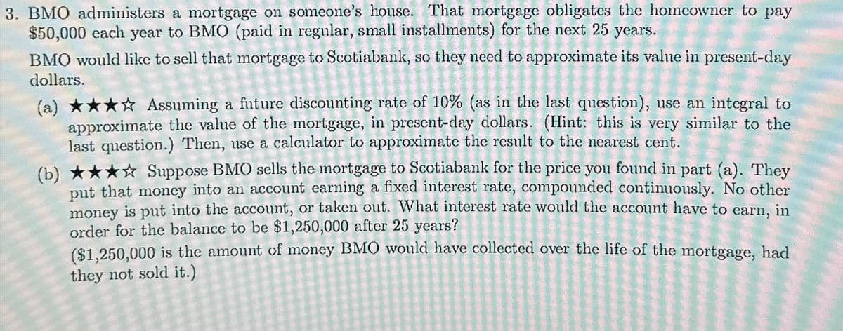 3. BMO administers a mortgage on someone's house. That mortgage obligates the homeowner to pay
$50,000 each year to BMO (paid in regular, small installments) for the next 25 years.
BMO would like to sell that mortgage to Scotiabank, so they need to approximate its value in present-day
dollars.
(a) ★★★☆ Assuming a future discounting rate of 10% (as in the last question), use an integral to
approximate the value of the mortgage, in present-day dollars. (Hint: this is very similar to the
last question.) Then, use a calculator to approximate the result to the nearest cent.
(b) ★★★☆ Suppose BMO sells the mortgage to Scotiabank for the price you found in part (a). They
put that money into an account earning a fixed interest rate, compounded continuously. No other
money is put into the account, or taken out. What interest rate would the account have to earn, in
order for the balance to be $1,250,000 after 25 years?
($1,250,000 is the amount of money BMO would have collected over the life of the mortgage, had
they not sold it.)