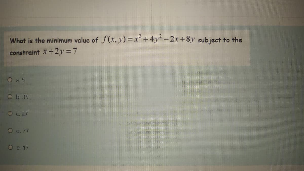 What is the minimum value of f(x, y) =x*+4y' -2x +8y subject to the
constraint X+2y = 7
O a. 5
O b. 35
O c. 27
O d. 77
O e. 17
