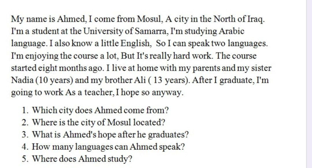 My name is Ahmed, I come from Mosul, A city in the North of Iraq.
I'm a student at the University of Samarra, I'm studying Arabic
language. I also know a little English, So I can speak two languages.
I'm enjoying the course a lot, But It's really hard work. The course
started eight months ago. I live at home with my parents and my sister
Nadia (10 years) and my brother Ali ( 13 years). After I graduate, I'm
going to work As a teacher, I hope so anyway.
1. Which city does Ahmed come from?
2. Where is the city of Mosul located?
3. What is Ahmed's hope after he graduates?
4. How many languages can Ahmed speak?
5. Where does Ahmed study?