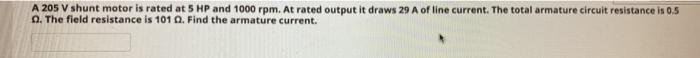 A 205 V shunt motor is rated at 5 HP and 1000 rpm. At rated output it draws 29 A of line current. The total armature circuit resistance is 0.5
2. The field resistance is 101 Q. Find the armature current.