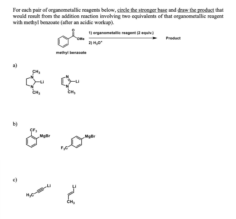 For each pair of organometallic reagents below, circle the stronger base and draw the product that
would result from the addition reaction involving two equivalents of that organometallic reagent
with methyl benzoate (after an acidic workup).
1) organometallic reagent (2 equiv.)
2) H₂O*
a)
b)
c)
CH3
N
'N
CH3
CF3
H₂C
MgBr
methyl benzoate
CH3
F3C
OMe
CH3
MgBr
Product