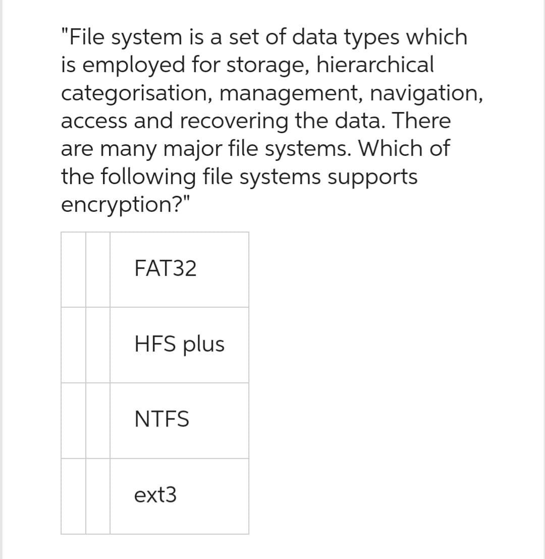 "File system is a set of data types which
is employed for storage, hierarchical
categorisation, management, navigation,
access and recovering the data. There
are many major file systems. Which of
the following file systems supports
encryption?"
FAT32
HFS plus
NTFS
ext3