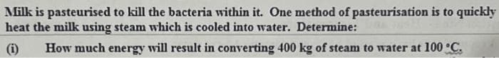 Milk is pasteurised to kill the bacteria within it. One method of pasteurisation is to quickly
heat the milk using steam which is cooled into water. Determine:
(i) How much energy will result in converting 400 kg of steam to water at 100 °C.