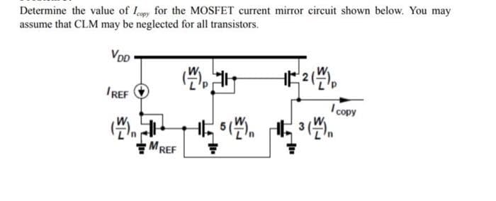 Determine the value of Icopy for the MOSFET current mirror circuit shown below. You may
assume that CLM may be neglected for all transistors.
VDD
IREF
(+
MREF
=
12 (1) p
5(W) ³ (1)
I copy