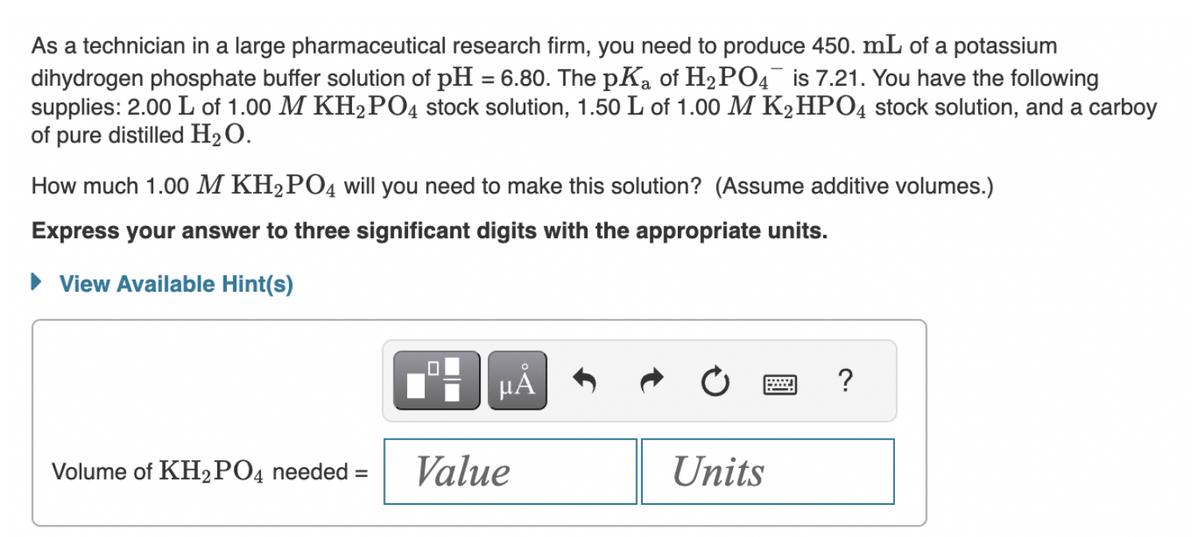 As a technician in a large pharmaceutical research firm, you need to produce 450. mL of a potassium
dihydrogen phosphate buffer solution of pH = 6.80. The pKa of H₂PO4 is 7.21. You have the following
supplies: 2.00 L of 1.00 M KH₂PO4 stock solution, 1.50 L of 1.00 M K₂HPO4 stock solution, and a carboy
of pure distilled H₂O.
How much 1.00 M KH₂PO4 will you need to make this solution? (Assume additive volumes.)
Express your answer to three significant digits with the appropriate units.
► View Available Hint(s)
Volume of KH₂PO4 needed =
0
µÃ
Value
Units
?