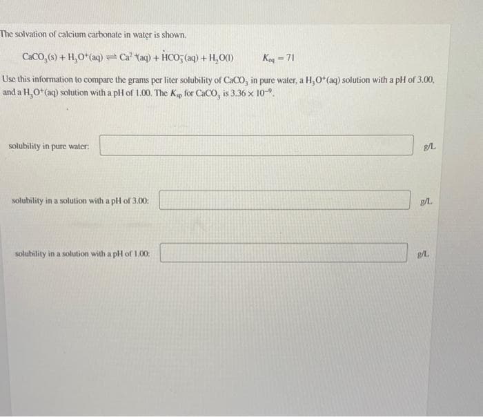 The solvation of calcium carbonate in water is shown.
CaCO₂ (s) + H₂O+ (aq) = Ca² (aq) + HCO3(aq) + H₂O(1)
Ke-71
Use this information to compare the grams per liter solubility of CaCO, in pure water, a H,O* (aq) solution with a pH of 3.00,
and a H₂O*(aq) solution with a pH of 1.00. The Kp for CaCO, is 3.36 x 10-⁹.
solubility in pure water:
solubility in a solution with a pH of 3.00:
solubility in a solution with a pH of 1.00:
3.
g/L
g/L.