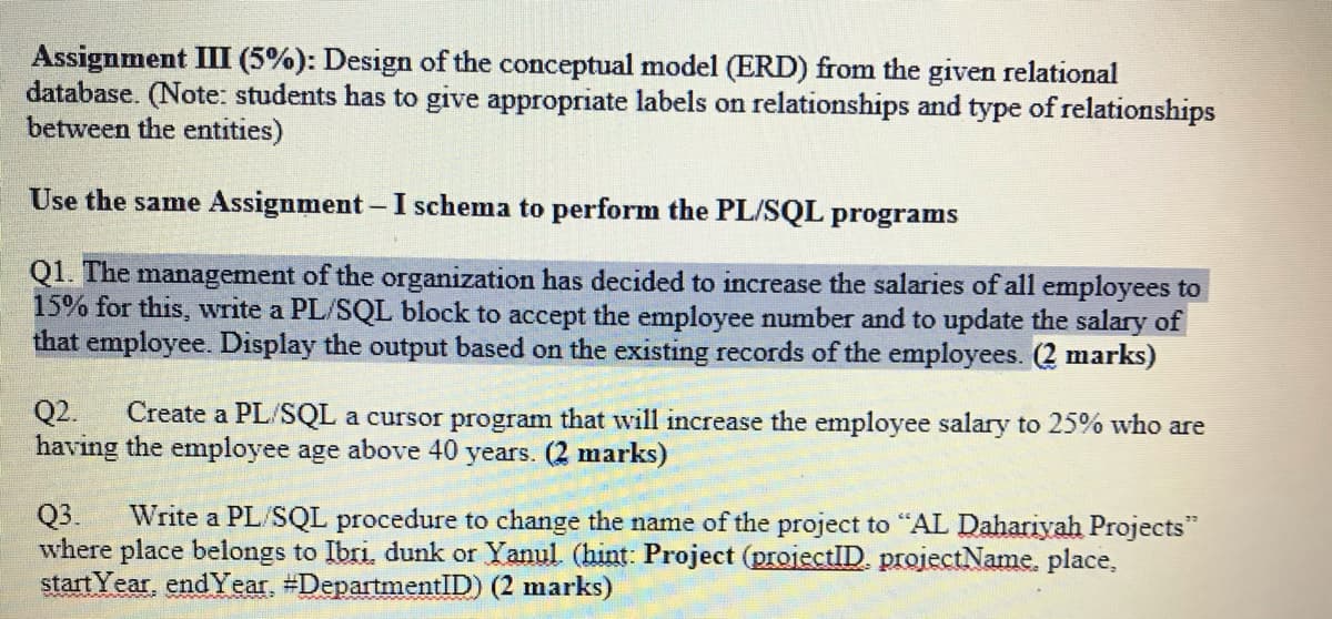 Assignment III (5%): Design of the conceptual model (ERD) from the given relational
database. (Note: students has to give appropriate labels on relationships and type of relationships
between the entities)
Use the same Assignment- I schema to perform the PL/SQL programs
Q1. The management of the organization has decided to increase the salaries of all employees to
15% for this, write a PL/SQL block to accept the employee number and to update the salary of
that employee. Display the output based on the existing records of the employees. (2 marks)
Q2.
having the employee age above 40 years. (2 marks)
Create a PL/SQL a cursor program that will increase the employee salary to 25% who are
Q3.
where place belongs to Ibri, dunk or Yanul (hint: Project (projectID. projectName, place,
start Year, end Year, #DepartmentID) (2 marks)
Write a PL/SQL procedure to change the name of the project to "AL Dahariyah Projects"
