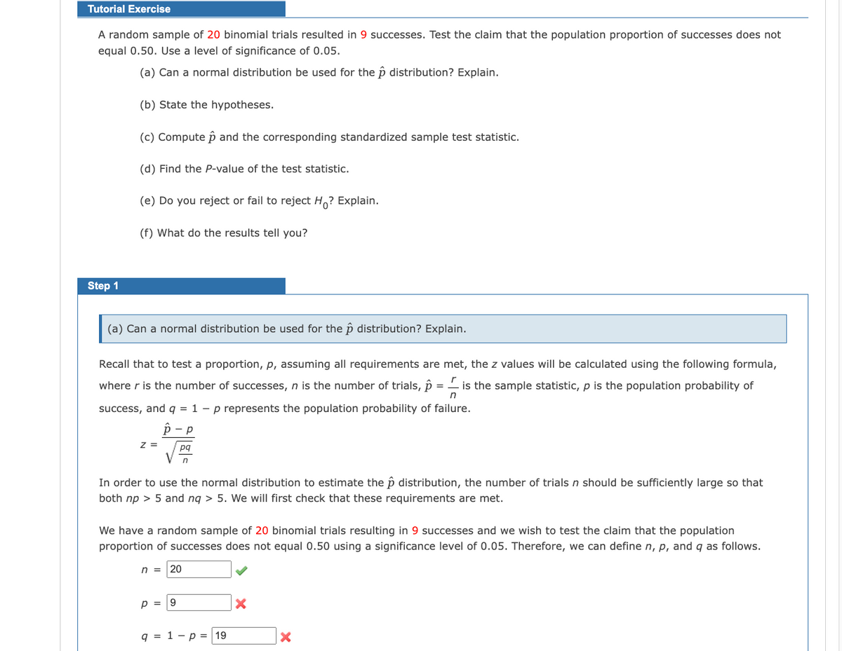 Tutorial Exercise
A random sample of 20 binomial trials resulted in 9 successes. Test the claim that the population proportion of successes does not
equal 0.50. Use a level of significance of 0.05.
(a) Can a normal distribution be used for the p distribution? Explain.
(b) State the hypotheses.
(c) Compute p and the corresponding standardized sample test statistic.
(d) Find the P-value of the test statistic.
(e) Do you reject or fail to reject H,? Explain.
(f) What do the results tell you?
Step 1
(a) Can a normal distribution be used for the ôp distribution? Explain.
Recall that to test a proportion, p, assuming all requirements are met, the z values will be calculated using the following formula,
where r is the number of successes, n is the number of trials, p =
is the sample statistic, p is the population probability of
success, and q = 1 – p represents the population probability of failure.
р — р
z =
pq
In order to use the normal distribution to estimate the p distribution, the number of trials n should be sufficiently large so that
both np > 5 and nq > 5. We will first check that these requirements are met.
We have a random sample of 20 binomial trials resulting in 9 successes and we wish to test the claim that the population
proportion of successes does not equal 0.50 using a significance level of 0.05. Therefore, we can define n, p, and q as follows.
n =
20
p =
9.
q = 1 - p = 19
