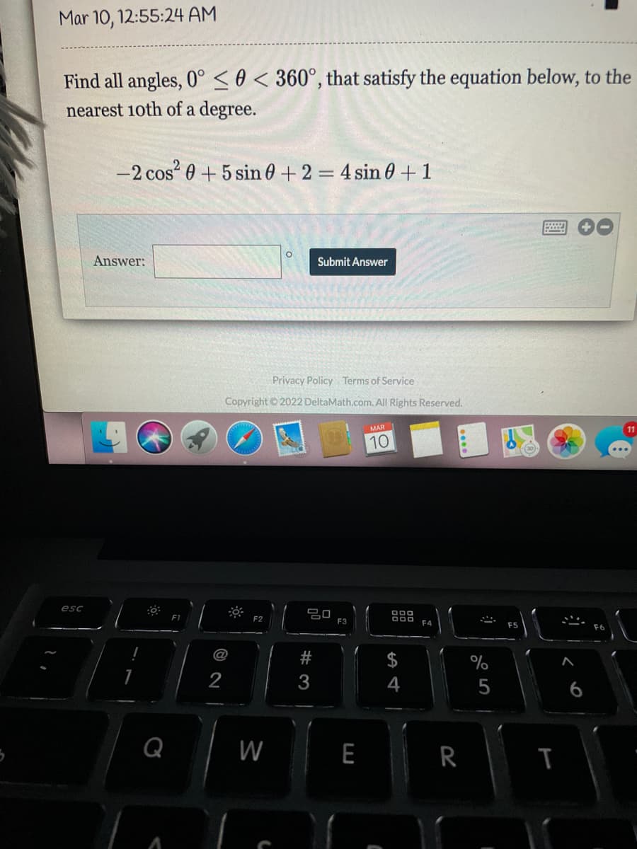 Mar 10, 12:55:24 AM
Find all angles, 0° 0 < 360°, that satisfy the equation below, to the
nearest 10th of a degree.
esc
-2 cos²0+5 sin 0 +2 = 4 sin 0+1
Answer:
:0
Privacy Policy Terms of Service
Copyright ©2022 DeltaMath.com. All Rights Reserved.
W
Submit Answer
20
#3
F3
MAR
10
DOO
$
4
R
%
5
I
FS
T
ķ
11