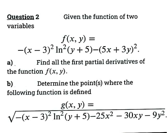 Question 2
variables
Given the function of two
f(x, y) =
−(x − 3)² ln² (y + 5)−(5x + 3y)².
a).
Find all the first partial derivatives of
the function f(x, y).
b)
Determine the point(s) where the
following function is defined
g(x, y)
2
/−(x − 3)² In² (y + 5)−25x² − 30xy − 9y².