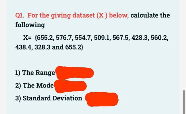 Q1. For the giving dataset (X) below, calculate the
following
X= (655.2, 576.7, 554.7, 509.1, 567.5, 428.3, 560.2,
438.4, 328.3 and 655.2}
1) The Range
2) The Mode
3) Standard Deviation