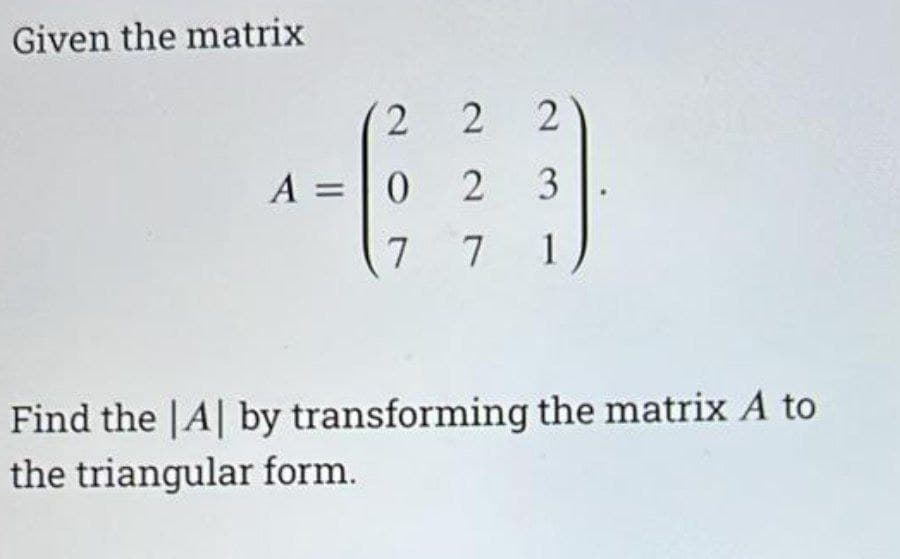 Given the matrix
2
A = 0
7
22
2
2
3
7 1
Find the |A| by transforming the matrix A to
the triangular form.